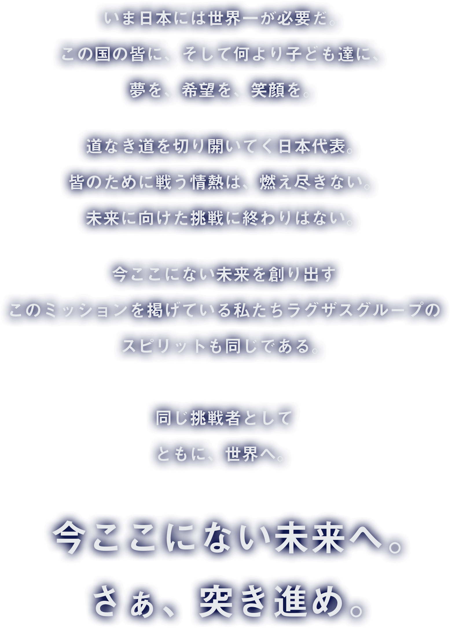 いま日本には世界一が必要だ。この国のみんなに、そして何より子ども達に、 夢を、希望を、笑顔を。道なき道を切り開いてく日本代表。皆のために戦う情熱は、燃え尽きない。未来に向けた挑戦に終わりはない。今ここにない未来を創り出すこのミッションを掲げている私たちラグザスグループのスピリットも同じである。同じ挑戦者として、ともに、世界へ。今ここにない未来へ。さぁ、突き進め。